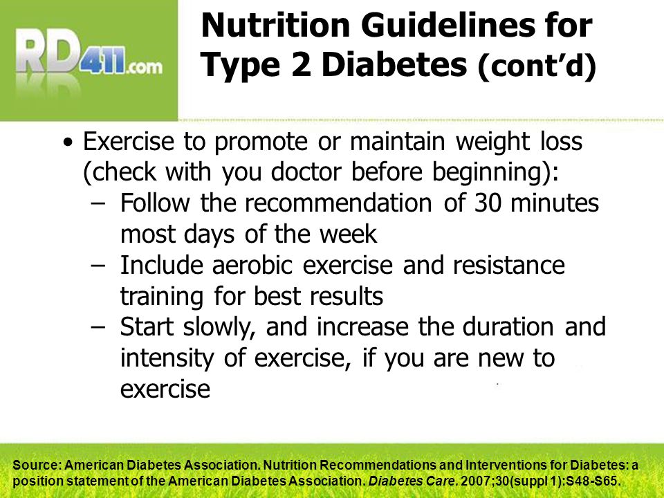 Nutrition Guidelines for Type 2 Diabetes (cont’d) Exercise to promote or maintain weight loss (check with you doctor before beginning): –Follow the recommendation of 30 minutes most days of the week –Include aerobic exercise and resistance training for best results –Start slowly, and increase the duration and intensity of exercise, if you are new to exercise Source: American Diabetes Association.