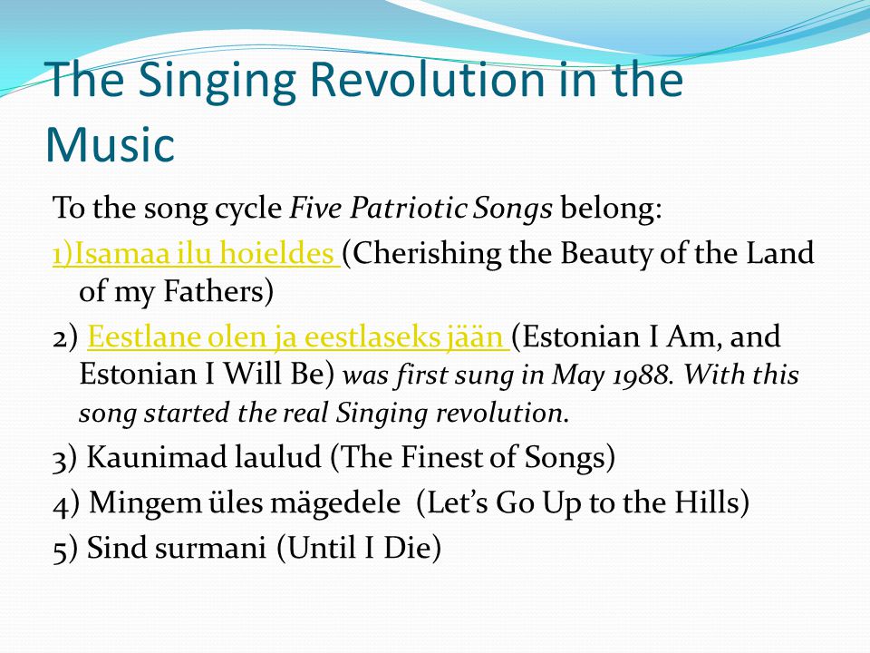 The Singing Revolution in the Music To the song cycle Five Patriotic Songs belong: 1)Isamaa ilu hoieldes 1)Isamaa ilu hoieldes (Cherishing the Beauty of the Land of my Fathers) 2) Eestlane olen ja eestlaseks jään (Estonian I Am, and Estonian I Will Be) was first sung in May 1988.