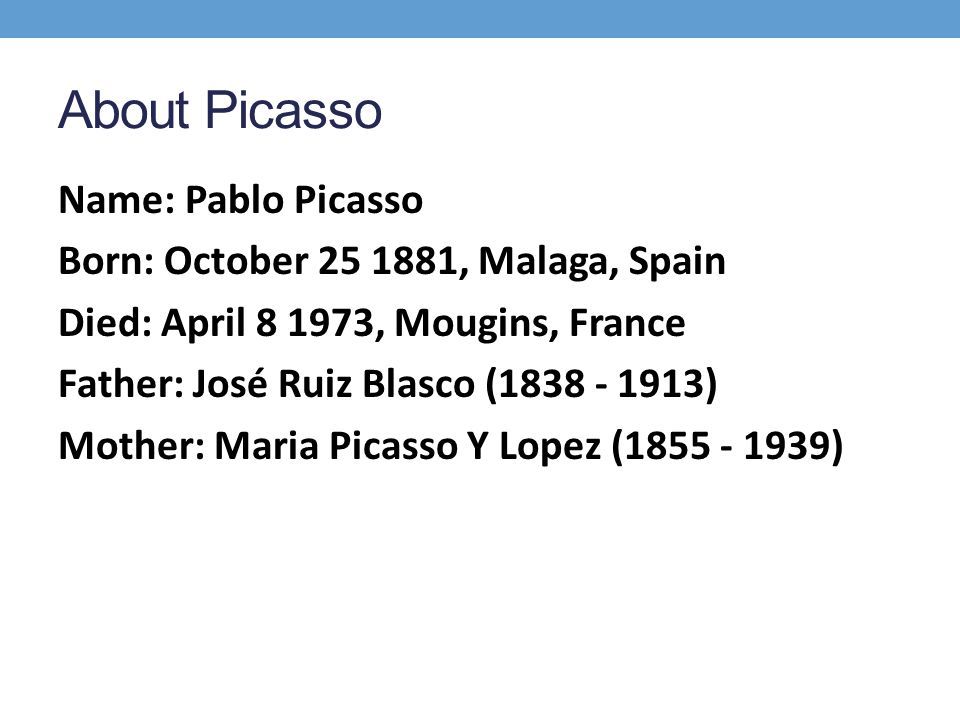 About Picasso Name: Pablo Picasso Born: October , Malaga, Spain Died: April , Mougins, France Father: José Ruiz Blasco ( ) Mother: Maria Picasso Y Lopez ( )