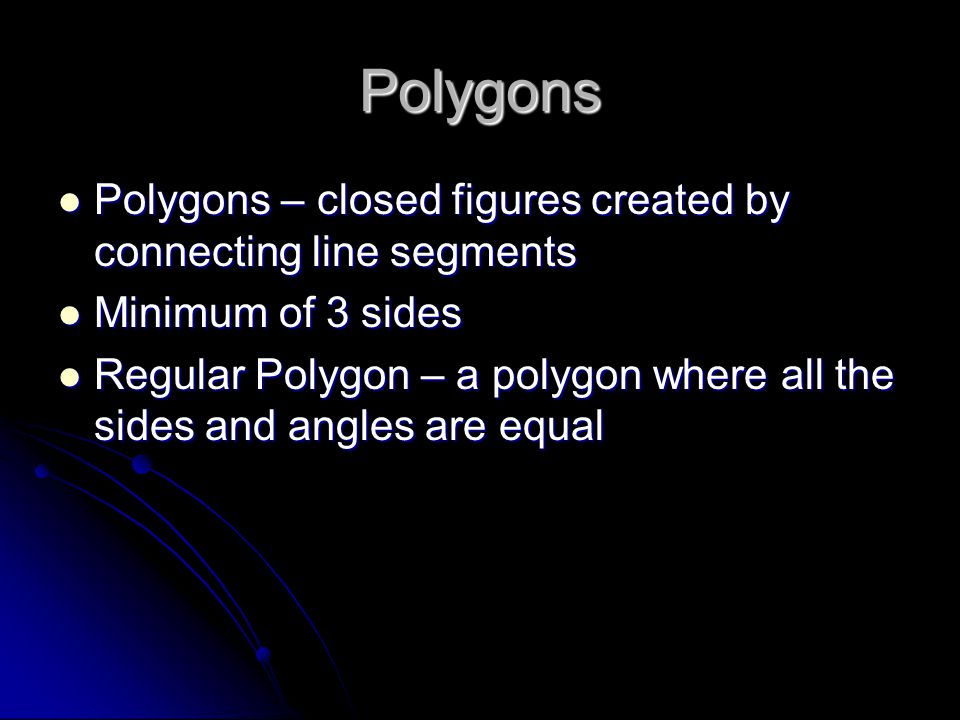 Polygons Polygons – closed figures created by connecting line segments Polygons – closed figures created by connecting line segments Minimum of 3 sides Minimum of 3 sides Regular Polygon – a polygon where all the sides and angles are equal Regular Polygon – a polygon where all the sides and angles are equal