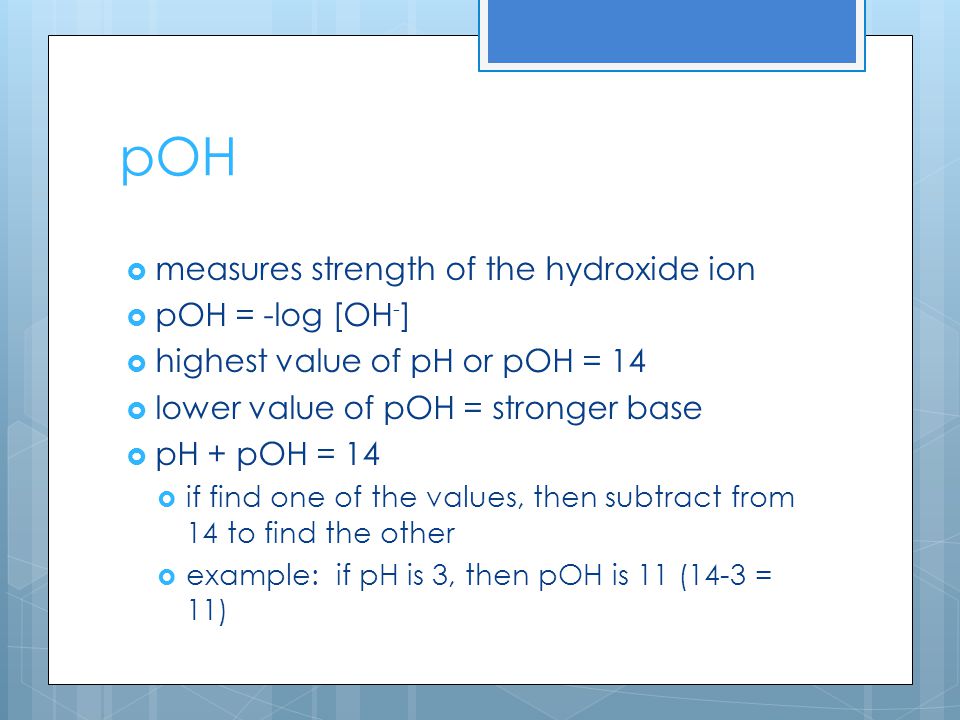 pOH  measures strength of the hydroxide ion  pOH = -log [OH - ]  highest value of pH or pOH = 14  lower value of pOH = stronger base  pH + pOH = 14  if find one of the values, then subtract from 14 to find the other  example: if pH is 3, then pOH is 11 (14-3 = 11)