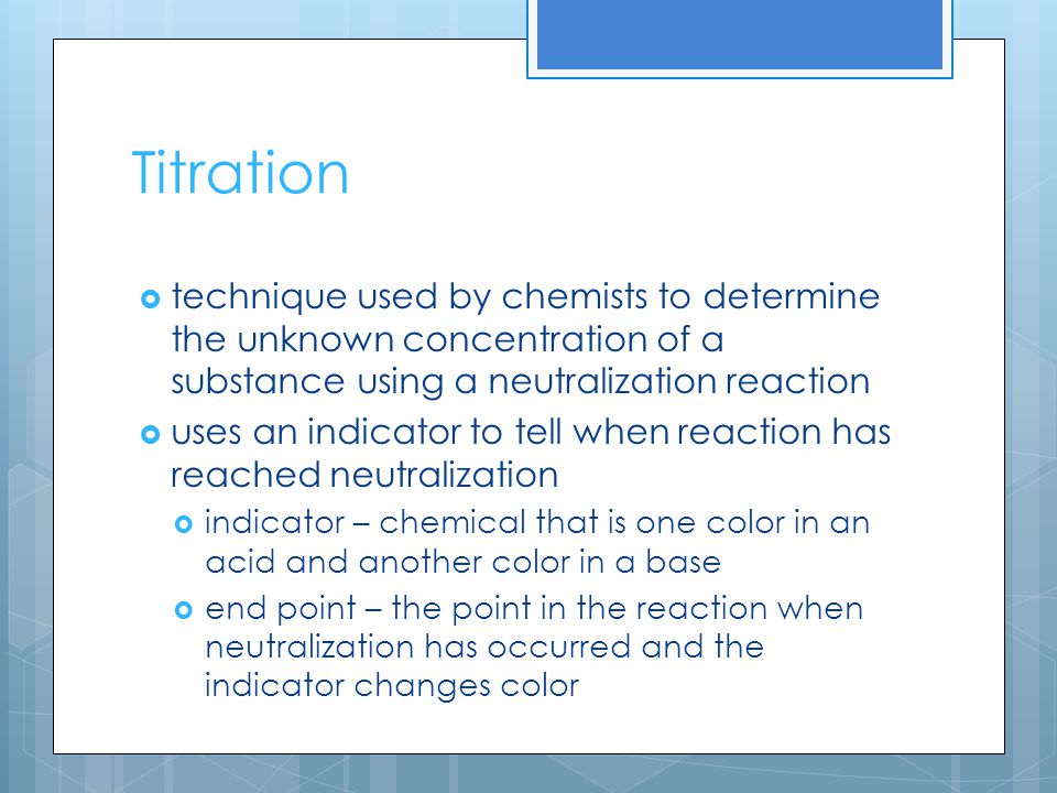 Titration  technique used by chemists to determine the unknown concentration of a substance using a neutralization reaction  uses an indicator to tell when reaction has reached neutralization  indicator – chemical that is one color in an acid and another color in a base  end point – the point in the reaction when neutralization has occurred and the indicator changes color