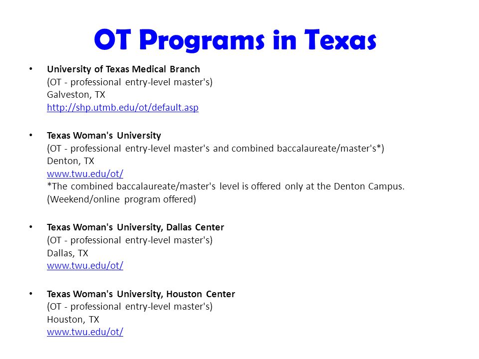 OT Programs in Texas University of Texas Medical Branch (OT - professional entry-level master s) Galveston, TX     Texas Woman s University (OT - professional entry-level master s and combined baccalaureate/master s*) Denton, TX   *The combined baccalaureate/master s level is offered only at the Denton Campus.