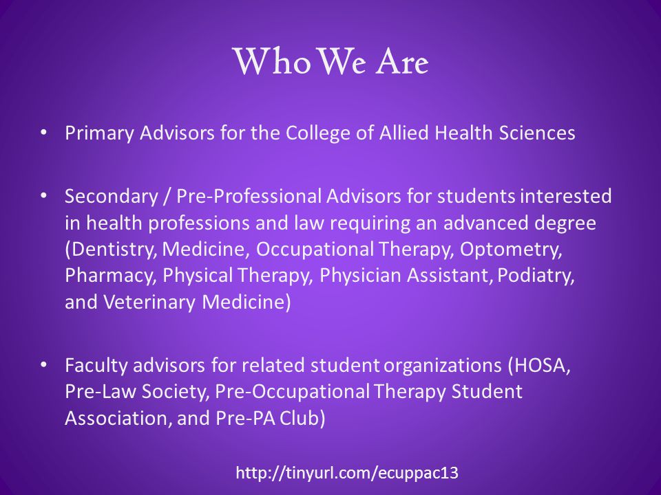 Who We Are Primary Advisors for the College of Allied Health Sciences Secondary / Pre-Professional Advisors for students interested in health professions and law requiring an advanced degree (Dentistry, Medicine, Occupational Therapy, Optometry, Pharmacy, Physical Therapy, Physician Assistant, Podiatry, and Veterinary Medicine) Faculty advisors for related student organizations (HOSA, Pre-Law Society, Pre-Occupational Therapy Student Association, and Pre-PA Club)