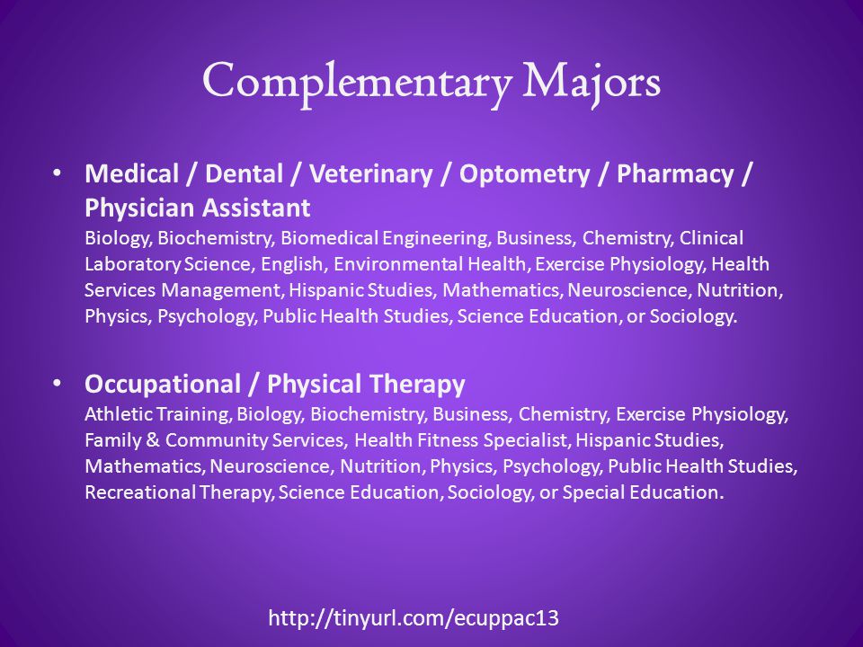 Complementary Majors Medical / Dental / Veterinary / Optometry / Pharmacy / Physician Assistant Biology, Biochemistry, Biomedical Engineering, Business, Chemistry, Clinical Laboratory Science, English, Environmental Health, Exercise Physiology, Health Services Management, Hispanic Studies, Mathematics, Neuroscience, Nutrition, Physics, Psychology, Public Health Studies, Science Education, or Sociology.