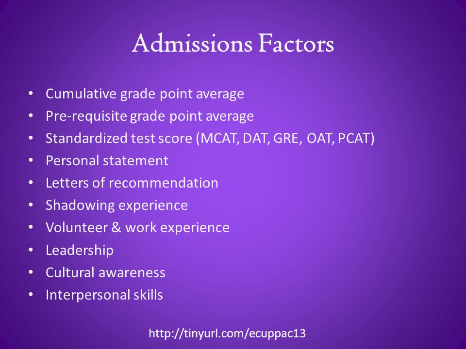 Admissions Factors Cumulative grade point average Pre-requisite grade point average Standardized test score (MCAT, DAT, GRE, OAT, PCAT) Personal statement Letters of recommendation Shadowing experience Volunteer & work experience Leadership Cultural awareness Interpersonal skills