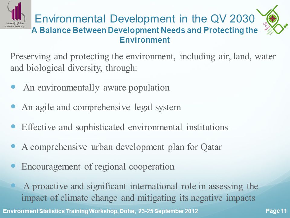 Environment Statistics Training Workshop, Doha, September 2012 Page 11 Environmental Development in the QV 2030 A Balance Between Development Needs and Protecting the Environment Preserving and protecting the environment, including air, land, water and biological diversity, through: An environmentally aware population An agile and comprehensive legal system Effective and sophisticated environmental institutions A comprehensive urban development plan for Qatar Encouragement of regional cooperation A proactive and significant international role in assessing the impact of climate change and mitigating its negative impacts