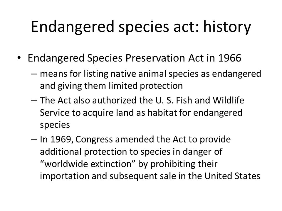 Endangered species act: history Endangered Species Preservation Act in 1966 – means for listing native animal species as endangered and giving them limited protection – The Act also authorized the U.