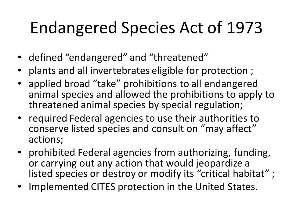Endangered Species Act of 1973 defined endangered and threatened plants and all invertebrates eligible for protection ; applied broad take prohibitions to all endangered animal species and allowed the prohibitions to apply to threatened animal species by special regulation; required Federal agencies to use their authorities to conserve listed species and consult on may affect actions; prohibited Federal agencies from authorizing, funding, or carrying out any action that would jeopardize a listed species or destroy or modify its critical habitat ; Implemented CITES protection in the United States.