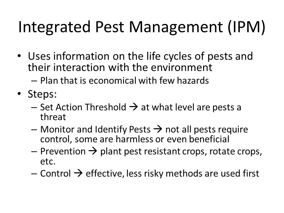 Integrated Pest Management (IPM) Uses information on the life cycles of pests and their interaction with the environment – Plan that is economical with few hazards Steps: – Set Action Threshold  at what level are pests a threat – Monitor and Identify Pests  not all pests require control, some are harmless or even beneficial – Prevention  plant pest resistant crops, rotate crops, etc.