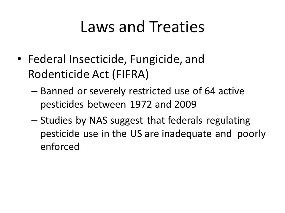 Federal Insecticide, Fungicide, and Rodenticide Act (FIFRA) – Banned or severely restricted use of 64 active pesticides between 1972 and 2009 – Studies by NAS suggest that federals regulating pesticide use in the US are inadequate and poorly enforced Laws and Treaties