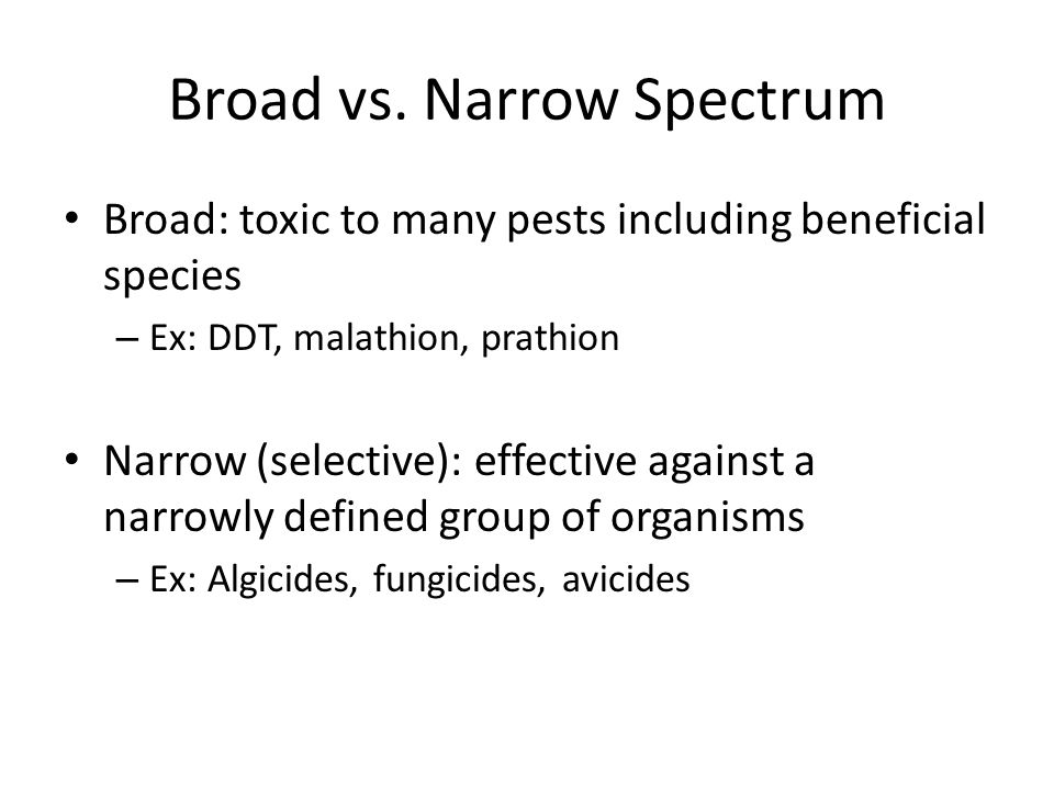 Broad: toxic to many pests including beneficial species – Ex: DDT, malathion, prathion Narrow (selective): effective against a narrowly defined group of organisms – Ex: Algicides, fungicides, avicides Broad vs.