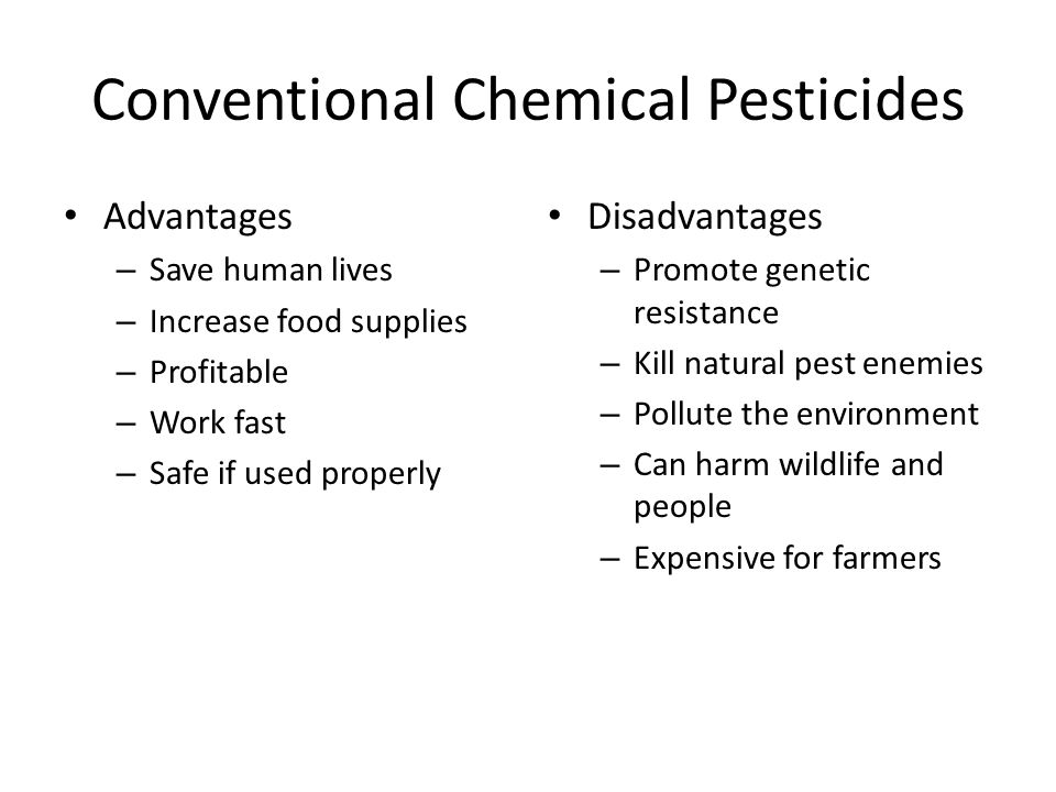 Advantages – Save human lives – Increase food supplies – Profitable – Work fast – Safe if used properly Disadvantages – Promote genetic resistance – Kill natural pest enemies – Pollute the environment – Can harm wildlife and people – Expensive for farmers Conventional Chemical Pesticides