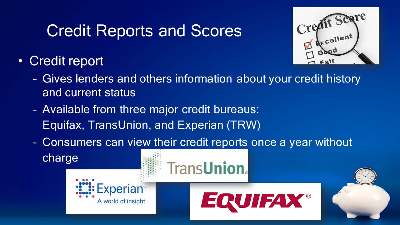 Credit Reports and Scores Credit report –Gives lenders and others information about your credit history and current status –Available from three major credit bureaus: Equifax, TransUnion, and Experian (TRW) –Consumers can view their credit reports once a year without charge