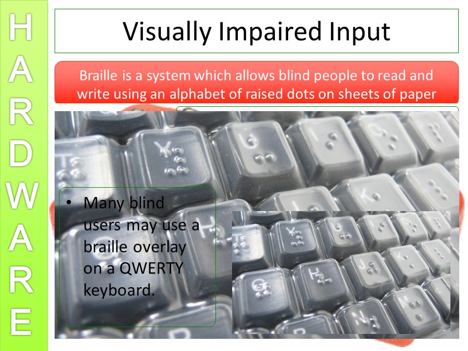 Visually Impaired Input Braille is a system which allows blind people to read and write using an alphabet of raised dots on sheets of paper Blind people can use braille keyboards to input text directly to the computer.
