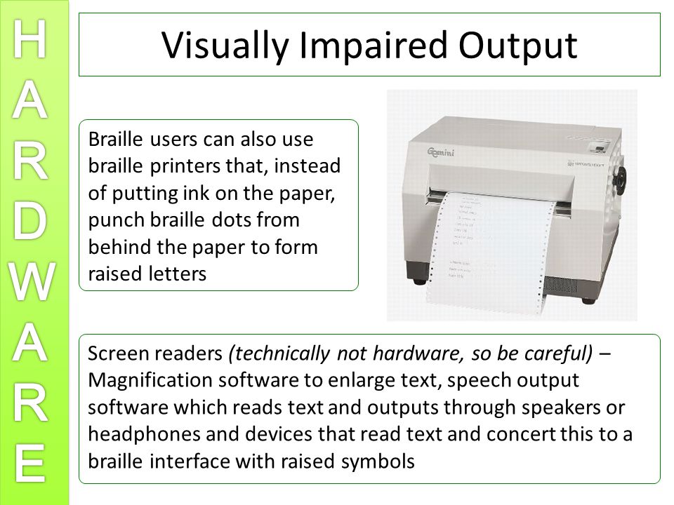 Visually Impaired Output Braille users can also use braille printers that, instead of putting ink on the paper, punch braille dots from behind the paper to form raised letters Screen readers (technically not hardware, so be careful) – Magnification software to enlarge text, speech output software which reads text and outputs through speakers or headphones and devices that read text and concert this to a braille interface with raised symbols