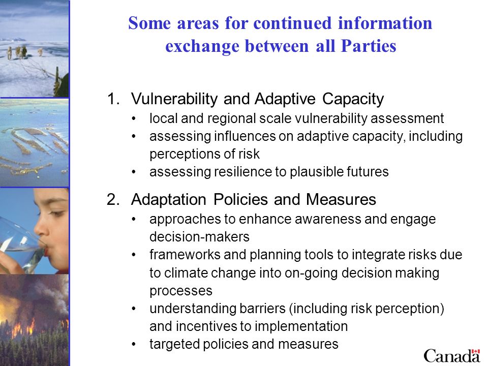 Some areas for continued information exchange between all Parties 1.Vulnerability and Adaptive Capacity local and regional scale vulnerability assessment assessing influences on adaptive capacity, including perceptions of risk assessing resilience to plausible futures 2.Adaptation Policies and Measures approaches to enhance awareness and engage decision-makers frameworks and planning tools to integrate risks due to climate change into on-going decision making processes understanding barriers (including risk perception) and incentives to implementation targeted policies and measures