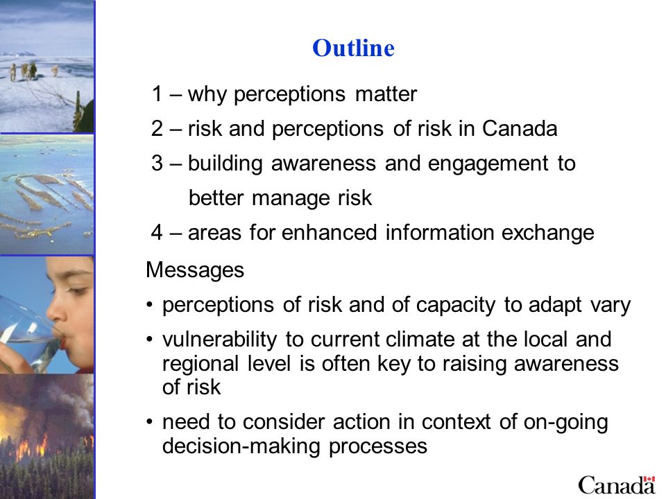 Outline 1 – why perceptions matter 2 – risk and perceptions of risk in Canada 3 – building awareness and engagement to better manage risk 4 – areas for enhanced information exchange Messages perceptions of risk and of capacity to adapt vary vulnerability to current climate at the local and regional level is often key to raising awareness of risk need to consider action in context of on-going decision-making processes