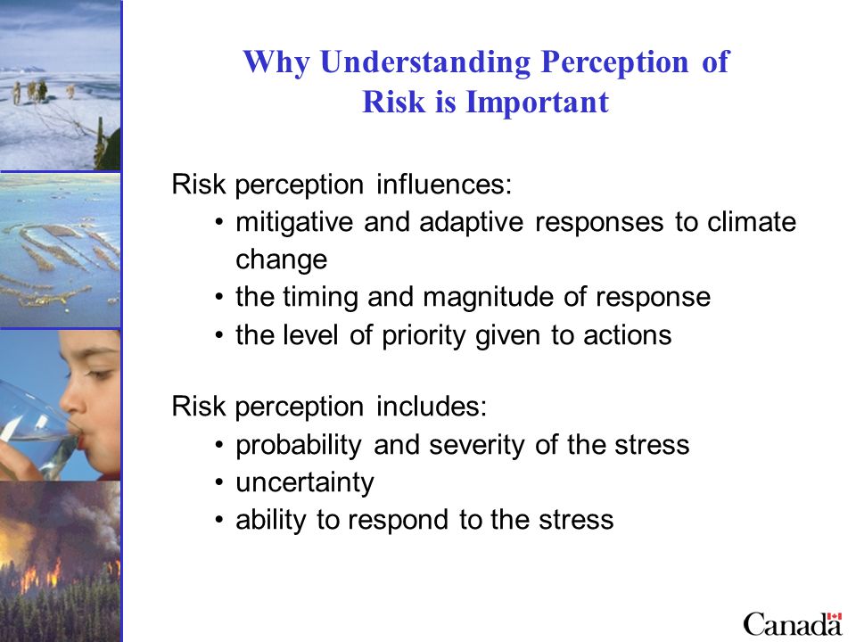 Why Understanding Perception of Risk is Important Risk perception influences: mitigative and adaptive responses to climate change the timing and magnitude of response the level of priority given to actions Risk perception includes: probability and severity of the stress uncertainty ability to respond to the stress