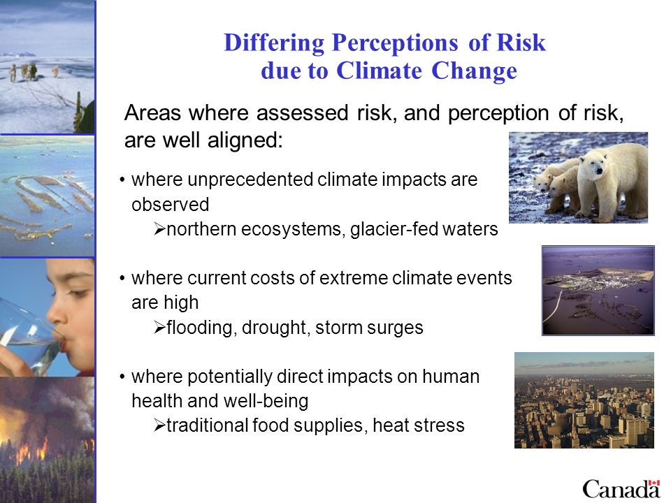 Differing Perceptions of Risk due to Climate Change Areas where assessed risk, and perception of risk, are well aligned: where unprecedented climate impacts are observed  northern ecosystems, glacier-fed waters where current costs of extreme climate events are high  flooding, drought, storm surges where potentially direct impacts on human health and well-being  traditional food supplies, heat stress