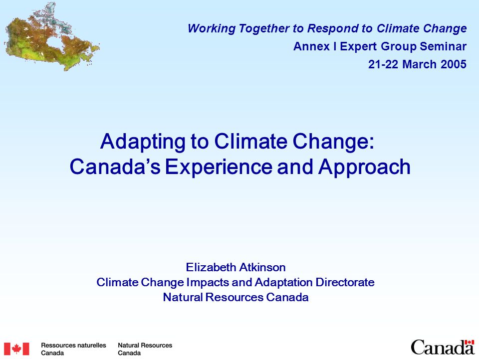 Adapting to Climate Change: Canada’s Experience and Approach Elizabeth Atkinson Climate Change Impacts and Adaptation Directorate Natural Resources Canada Working Together to Respond to Climate Change Annex I Expert Group Seminar March 2005