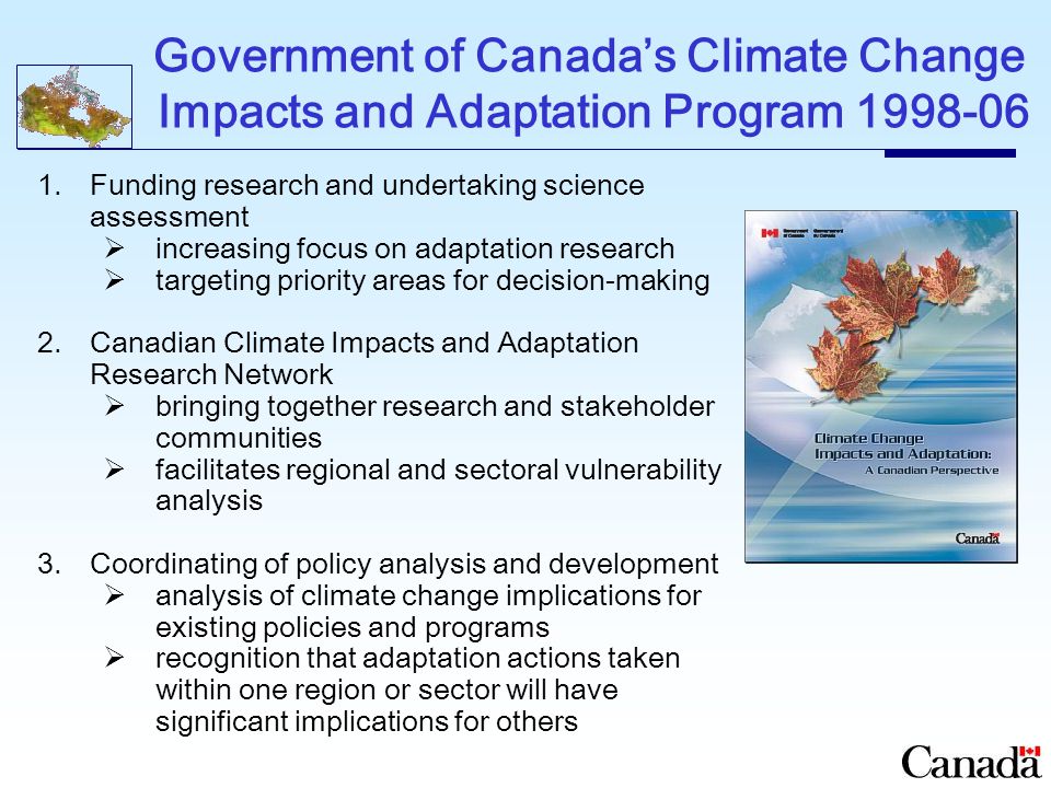 Government of Canada’s Climate Change Impacts and Adaptation Program Funding research and undertaking science assessment  increasing focus on adaptation research  targeting priority areas for decision-making 2.Canadian Climate Impacts and Adaptation Research Network  bringing together research and stakeholder communities  facilitates regional and sectoral vulnerability analysis 3.Coordinating of policy analysis and development  analysis of climate change implications for existing policies and programs  recognition that adaptation actions taken within one region or sector will have significant implications for others