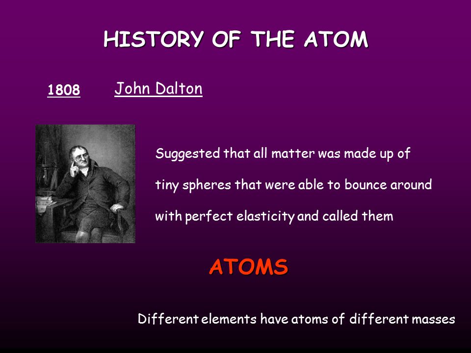HISTORY OF THE ATOM 1808 John Dalton Suggested that all matter was made up of tiny spheres that were able to bounce around with perfect elasticity and called them ATOMS Different elements have atoms of different masses