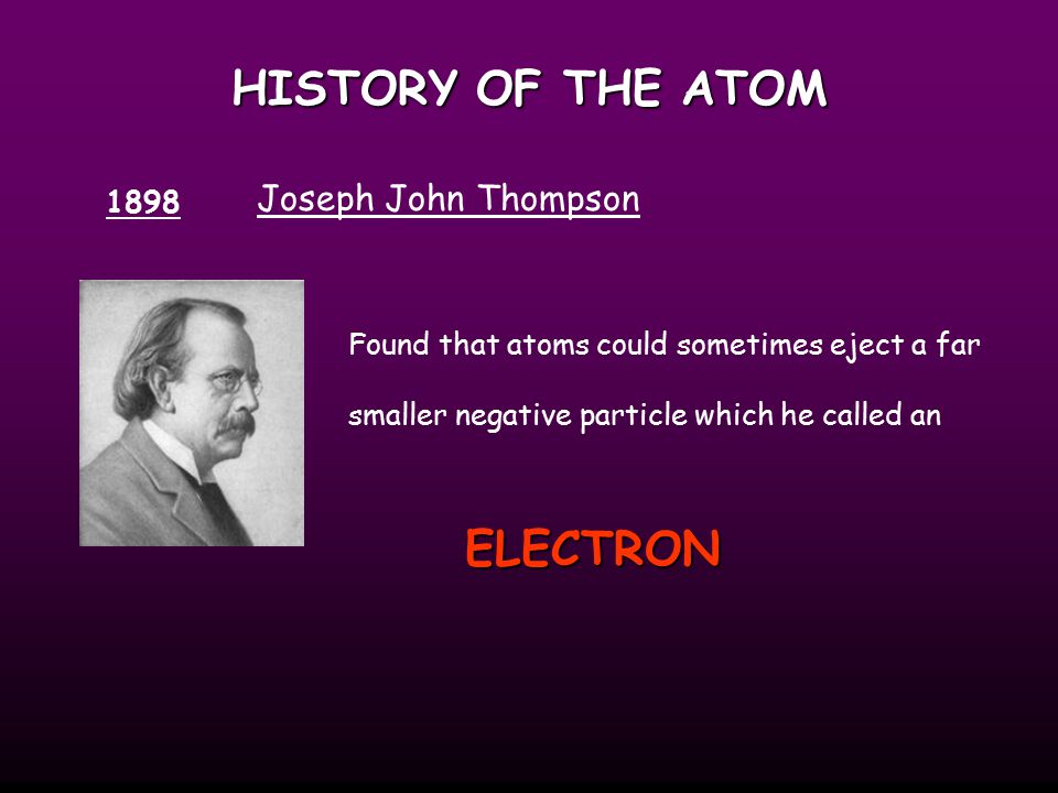 HISTORY OF THE ATOM 1898 Joseph John Thompson Found that atoms could sometimes eject a far smaller negative particle which he called an ELECTRON
