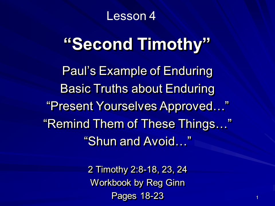 1 Second Timothy Paul’s Example of Enduring Basic Truths about Enduring Present Yourselves Approved… Remind Them of These Things… Shun and Avoid… 2 Timothy 2:8-18, 23, 24 Workbook by Reg Ginn Pages Paul’s Example of Enduring Basic Truths about Enduring Present Yourselves Approved… Remind Them of These Things… Shun and Avoid… 2 Timothy 2:8-18, 23, 24 Workbook by Reg Ginn Pages Lesson 4
