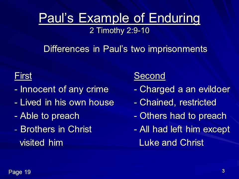 3 Paul’s Example of Enduring 2 Timothy 2:9-10 Differences in Paul’s two imprisonments FirstSecond - Innocent of any crime- Charged a an evildoer - Lived in his own house- Chained, restricted - Able to preach- Others had to preach - Brothers in Christ - All had left him except visited him Luke and Christ visited him Luke and Christ Page 19
