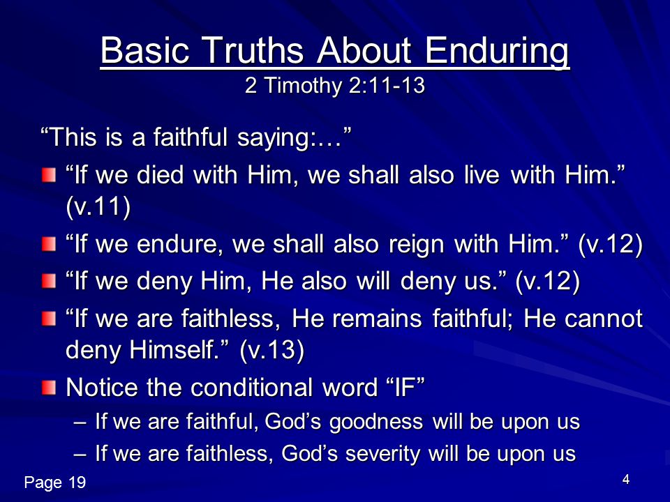 4 Basic Truths About Enduring 2 Timothy 2:11-13 This is a faithful saying:… If we died with Him, we shall also live with Him. (v.11) If we endure, we shall also reign with Him. (v.12) If we deny Him, He also will deny us. (v.12) If we are faithless, He remains faithful; He cannot deny Himself. (v.13) Notice the conditional word IF –If we are faithful, God’s goodness will be upon us –If we are faithless, God’s severity will be upon us Page 19