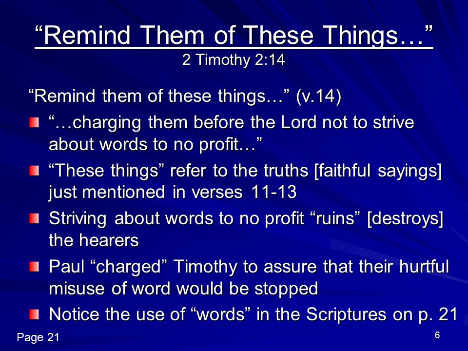 6 Remind Them of These Things… 2 Timothy 2:14 Remind them of these things… (v.14) …charging them before the Lord not to strive about words to no profit… These things refer to the truths [faithful sayings] just mentioned in verses Striving about words to no profit ruins [destroys] the hearers Paul charged Timothy to assure that their hurtful misuse of word would be stopped Notice the use of words in the Scriptures on p.