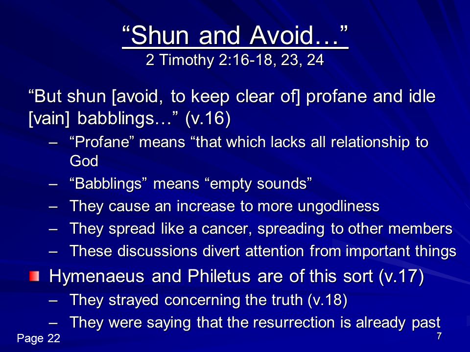 7 Shun and Avoid… 2 Timothy 2:16-18, 23, 24 But shun [avoid, to keep clear of] profane and idle [vain] babblings… (v.16) – Profane means that which lacks all relationship to God – Babblings means empty sounds –They cause an increase to more ungodliness –They spread like a cancer, spreading to other members –These discussions divert attention from important things Hymenaeus and Philetus are of this sort (v.17) –They strayed concerning the truth (v.18) –They were saying that the resurrection is already past Page 22