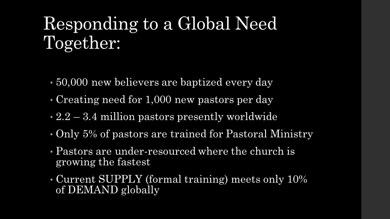 Responding to a Global Need Together: 50,000 new believers are baptized every day Creating need for 1,000 new pastors per day 2.2 – 3.4 million pastors presently worldwide Only 5% of pastors are trained for Pastoral Ministry Pastors are under-resourced where the church is growing the fastest Current SUPPLY (formal training) meets only 10% of DEMAND globally