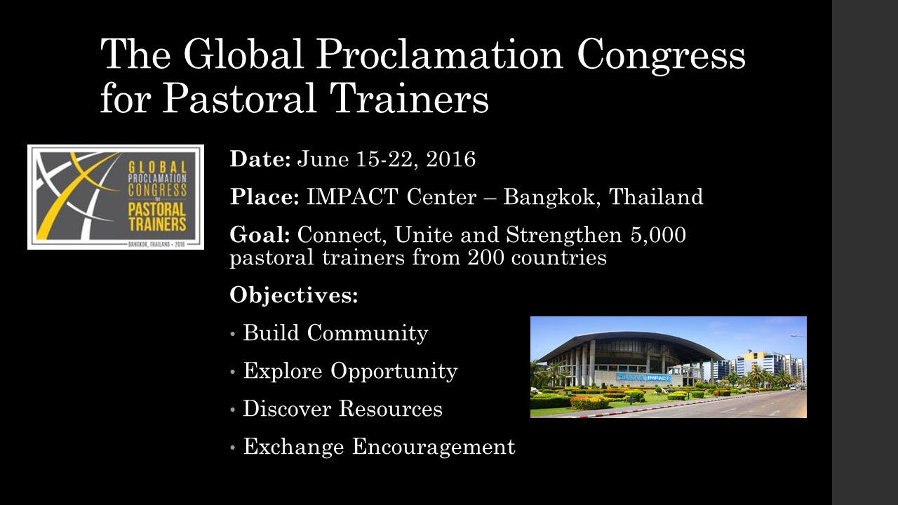 The Global Proclamation Congress for Pastoral Trainers Date: June 15-22, 2016 Place: IMPACT Center – Bangkok, Thailand Goal: Connect, Unite and Strengthen 5,000 pastoral trainers from 200 countries Objectives: Build Community Explore Opportunity Discover Resources Exchange Encouragement