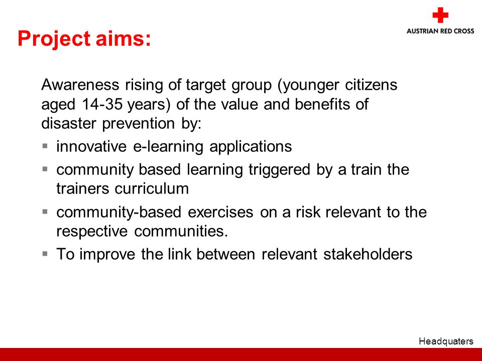 Project aims: Awareness rising of target group (younger citizens aged years) of the value and benefits of disaster prevention by:  innovative e-learning applications  community based learning triggered by a train the trainers curriculum  community-based exercises on a risk relevant to the respective communities.