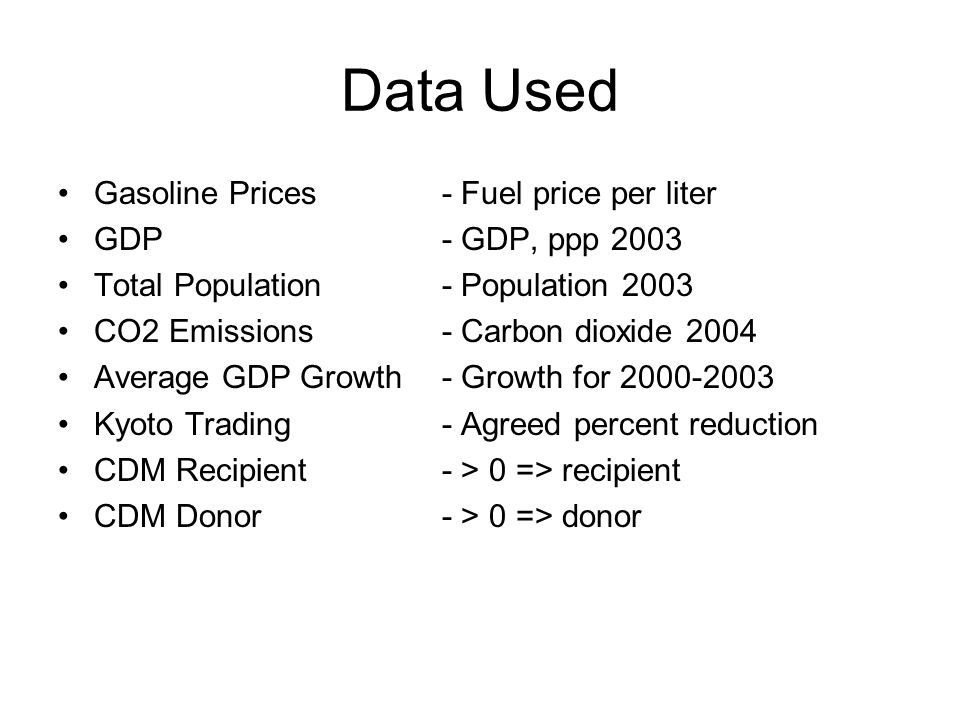 Data Used Gasoline Prices - Fuel price per liter GDP- GDP, ppp 2003 Total Population - Population 2003 CO2 Emissions- Carbon dioxide 2004 Average GDP Growth- Growth for Kyoto Trading- Agreed percent reduction CDM Recipient- > 0 => recipient CDM Donor- > 0 => donor