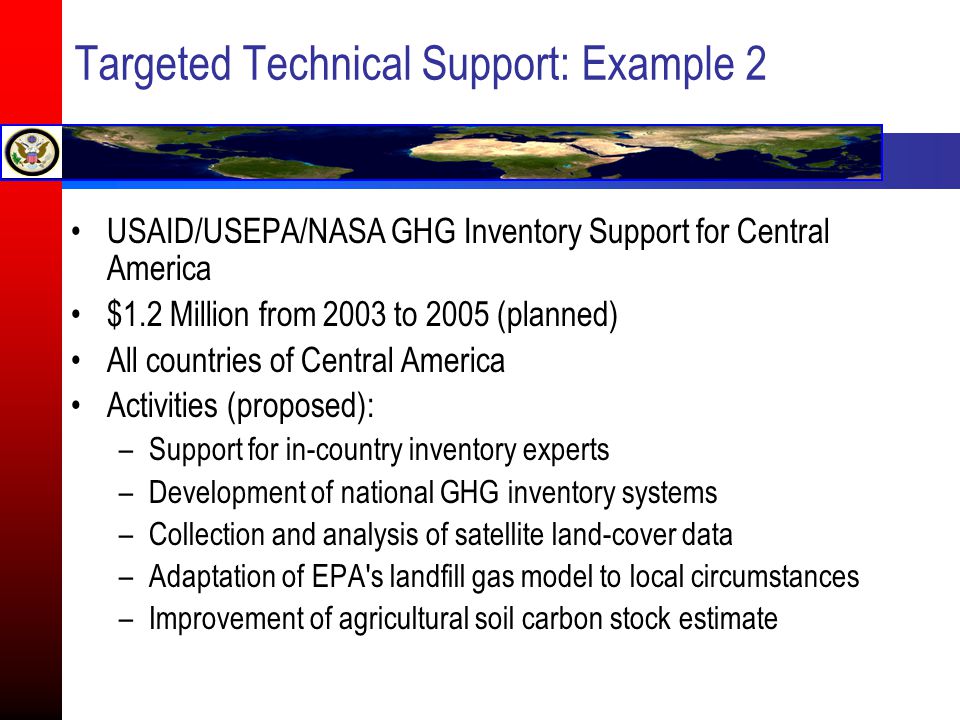 Targeted Technical Support: Example 2 USAID/USEPA/NASA GHG Inventory Support for Central America $1.2 Million from 2003 to 2005 (planned) All countries of Central America Activities (proposed): –Support for in-country inventory experts –Development of national GHG inventory systems –Collection and analysis of satellite land-cover data –Adaptation of EPA s landfill gas model to local circumstances –Improvement of agricultural soil carbon stock estimate