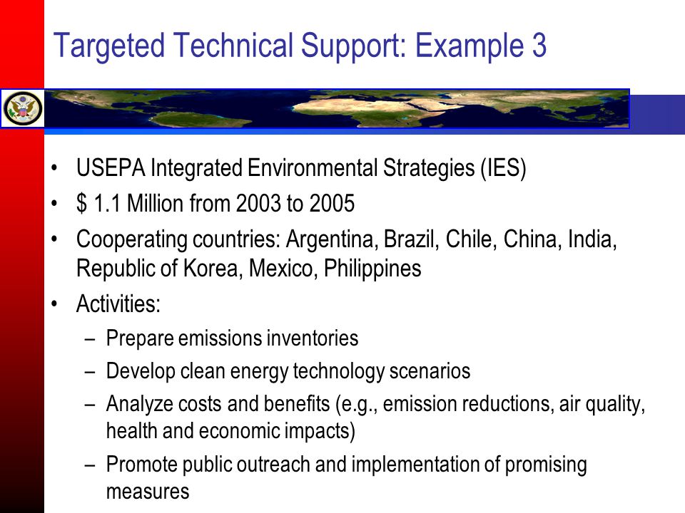 Targeted Technical Support: Example 3 USEPA Integrated Environmental Strategies (IES) $ 1.1 Million from 2003 to 2005 Cooperating countries: Argentina, Brazil, Chile, China, India, Republic of Korea, Mexico, Philippines Activities: –Prepare emissions inventories –Develop clean energy technology scenarios –Analyze costs and benefits (e.g., emission reductions, air quality, health and economic impacts) –Promote public outreach and implementation of promising measures