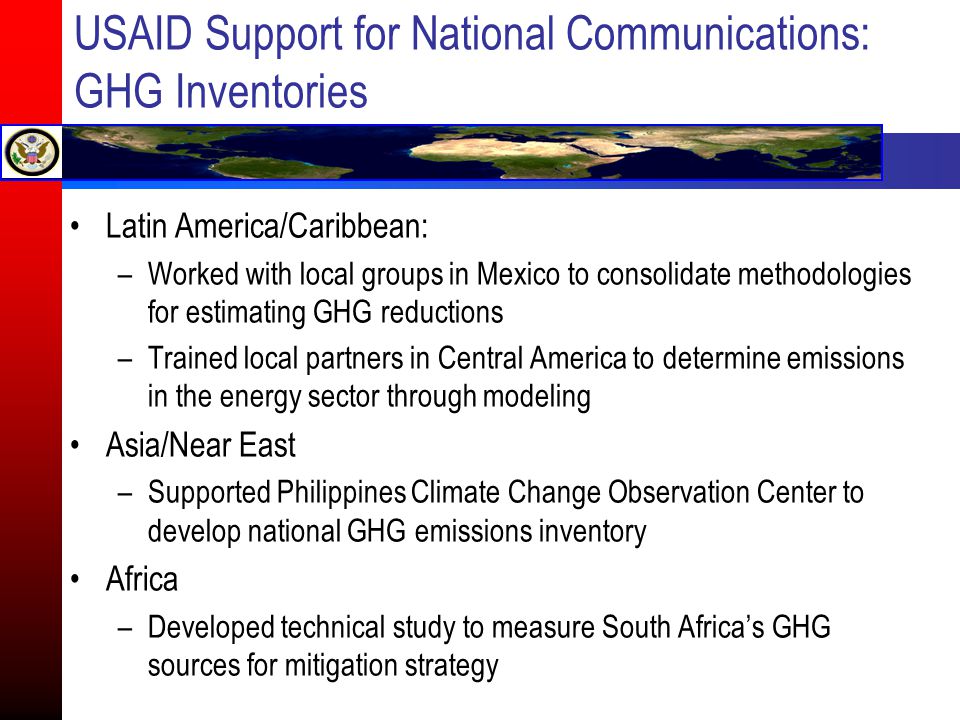 USAID Support for National Communications: GHG Inventories Latin America/Caribbean: –Worked with local groups in Mexico to consolidate methodologies for estimating GHG reductions –Trained local partners in Central America to determine emissions in the energy sector through modeling Asia/Near East –Supported Philippines Climate Change Observation Center to develop national GHG emissions inventory Africa –Developed technical study to measure South Africa’s GHG sources for mitigation strategy