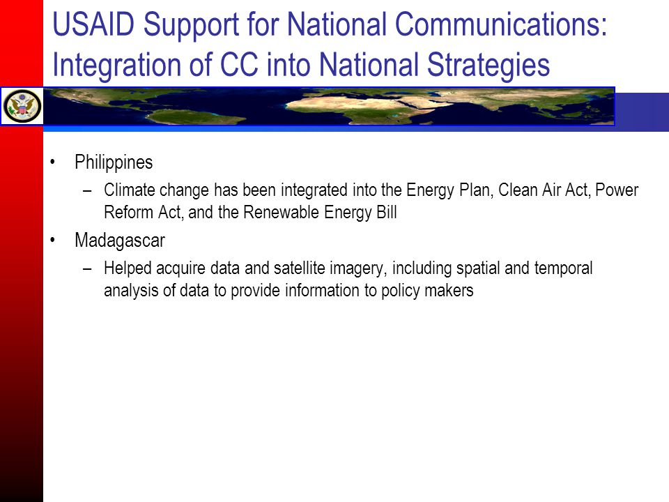 USAID Support for National Communications: Integration of CC into National Strategies Philippines –Climate change has been integrated into the Energy Plan, Clean Air Act, Power Reform Act, and the Renewable Energy Bill Madagascar –Helped acquire data and satellite imagery, including spatial and temporal analysis of data to provide information to policy makers