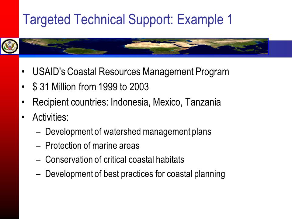 Targeted Technical Support: Example 1 USAID s Coastal Resources Management Program $ 31 Million from 1999 to 2003 Recipient countries: Indonesia, Mexico, Tanzania Activities: –Development of watershed management plans –Protection of marine areas –Conservation of critical coastal habitats –Development of best practices for coastal planning