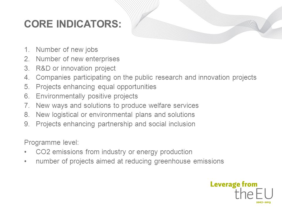 CORE INDICATORS: 1.Number of new jobs 2.Number of new enterprises 3.R&D or innovation project 4.Companies participating on the public research and innovation projects 5.Projects enhancing equal opportunities 6.Environmentally positive projects 7.New ways and solutions to produce welfare services 8.New logistical or environmental plans and solutions 9.Projects enhancing partnership and social inclusion Programme level: CO2 emissions from industry or energy production number of projects aimed at reducing greenhouse emissions
