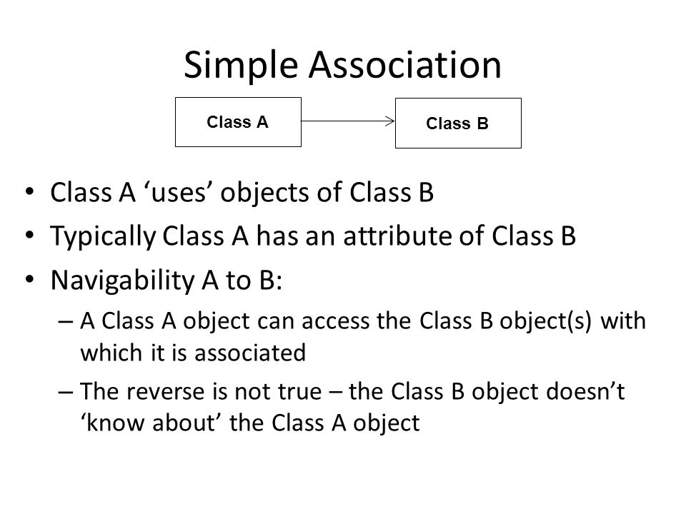 Simple Association Class A ‘uses’ objects of Class B Typically Class A has an attribute of Class B Navigability A to B: – A Class A object can access the Class B object(s) with which it is associated – The reverse is not true – the Class B object doesn’t ‘know about’ the Class A object Class A Class B