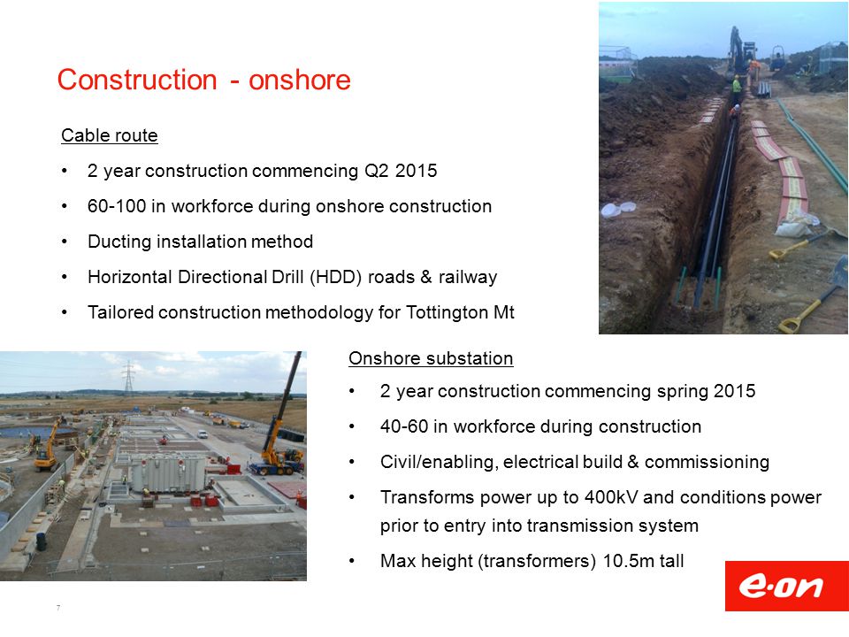 Construction - onshore Cable route 2 year construction commencing Q in workforce during onshore construction Ducting installation method Horizontal Directional Drill (HDD) roads & railway Tailored construction methodology for Tottington Mt 7 Onshore substation 2 year construction commencing spring in workforce during construction Civil/enabling, electrical build & commissioning Transforms power up to 400kV and conditions power prior to entry into transmission system Max height (transformers) 10.5m tall