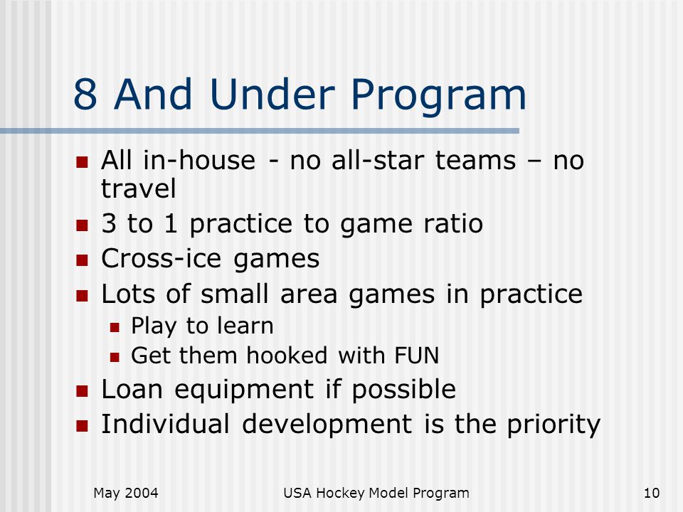 May 2004USA Hockey Model Program10 8 And Under Program All in-house - no all-star teams – no travel 3 to 1 practice to game ratio Cross-ice games Lots of small area games in practice Play to learn Get them hooked with FUN Loan equipment if possible Individual development is the priority