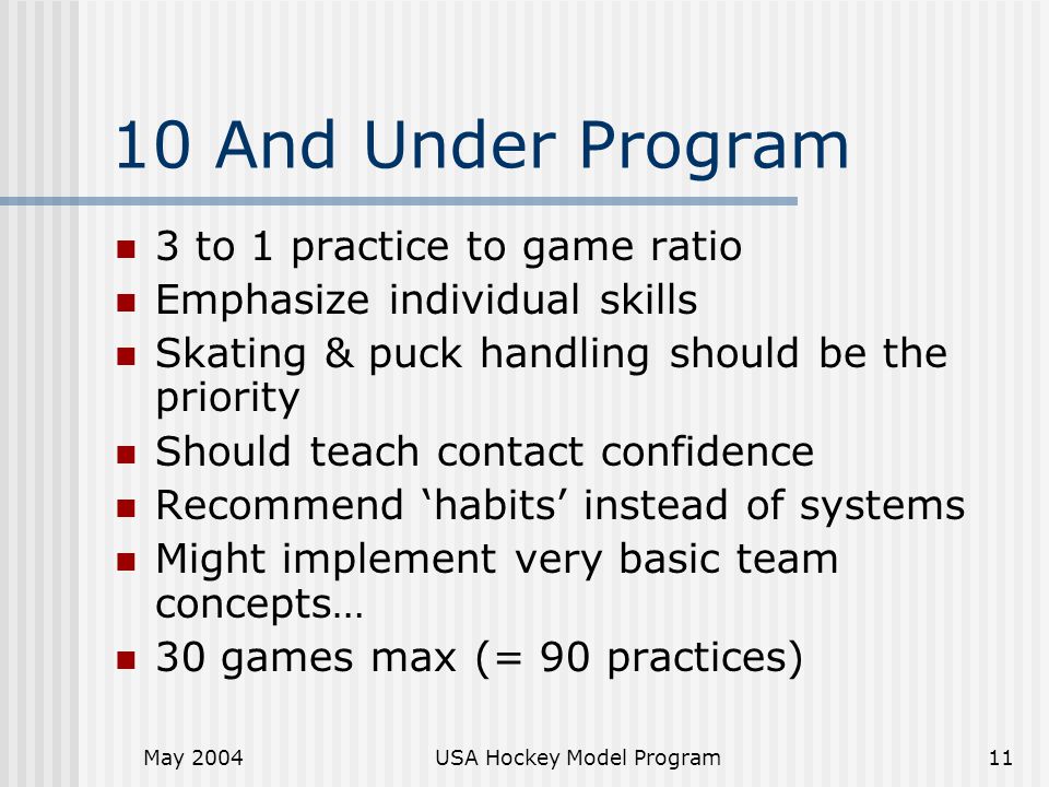May 2004USA Hockey Model Program11 10 And Under Program 3 to 1 practice to game ratio Emphasize individual skills Skating & puck handling should be the priority Should teach contact confidence Recommend ‘habits’ instead of systems Might implement very basic team concepts… 30 games max (= 90 practices)