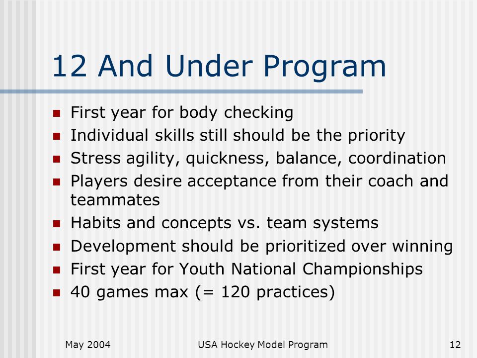 May 2004USA Hockey Model Program12 12 And Under Program First year for body checking Individual skills still should be the priority Stress agility, quickness, balance, coordination Players desire acceptance from their coach and teammates Habits and concepts vs.