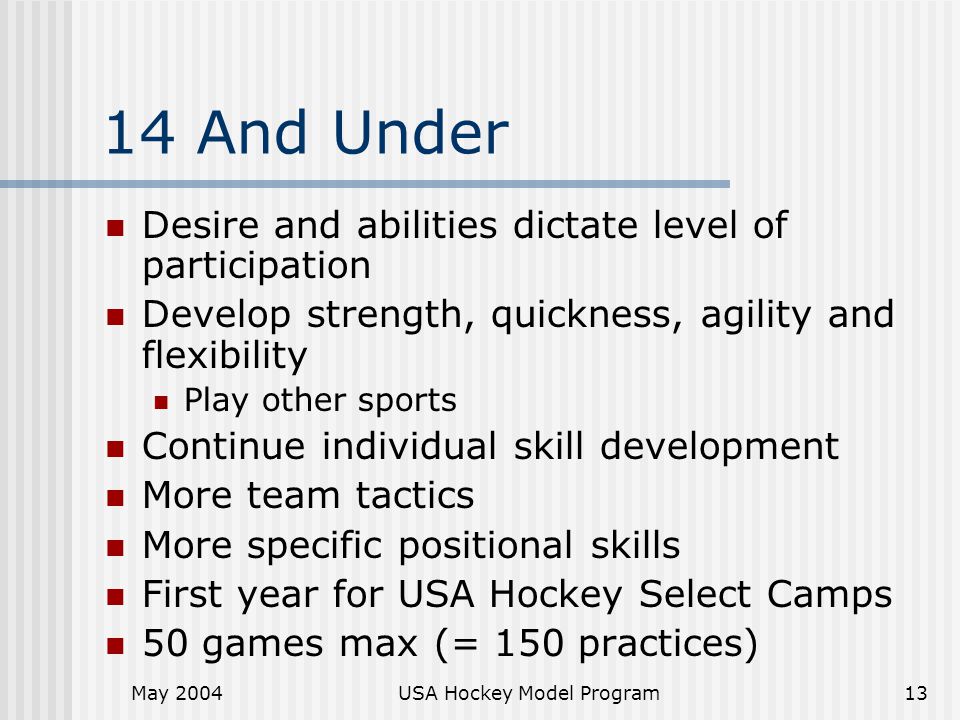 May 2004USA Hockey Model Program13 14 And Under Desire and abilities dictate level of participation Develop strength, quickness, agility and flexibility Play other sports Continue individual skill development More team tactics More specific positional skills First year for USA Hockey Select Camps 50 games max (= 150 practices)