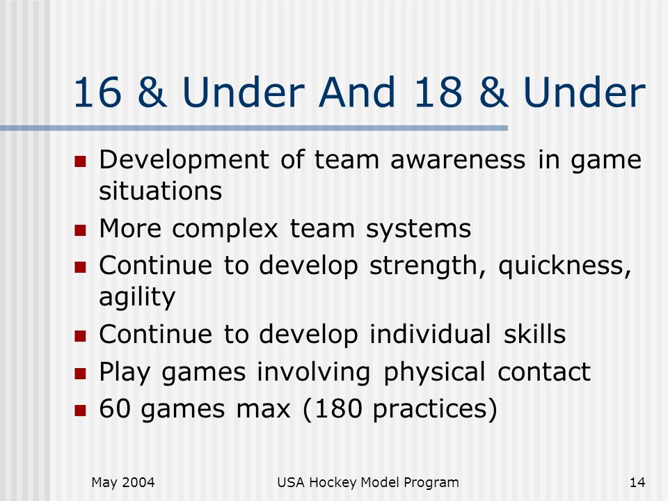 May 2004USA Hockey Model Program14 16 & Under And 18 & Under Development of team awareness in game situations More complex team systems Continue to develop strength, quickness, agility Continue to develop individual skills Play games involving physical contact 60 games max (180 practices)